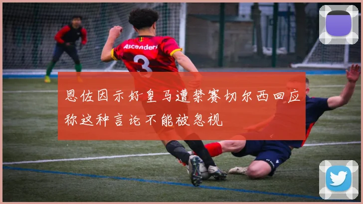 恩佐因示好皇马遭禁赛切尔西回应称这种言论不能被忽视