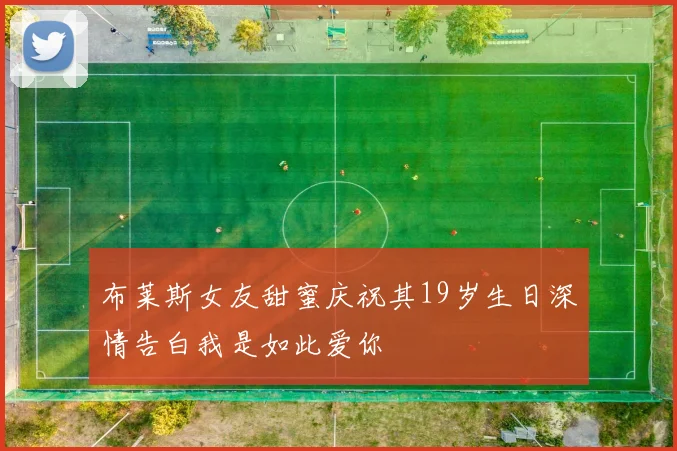 布莱斯女友甜蜜庆祝其19岁生日深情告白我是如此爱你