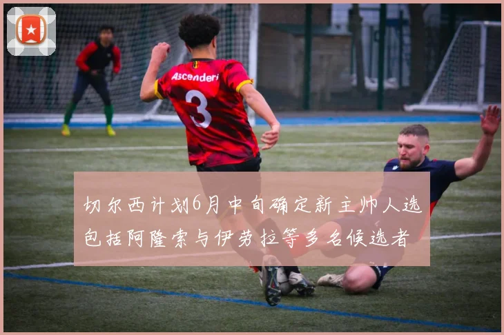 切尔西计划6月中旬确定新主帅人选包括阿隆索与伊劳拉等多名候选者