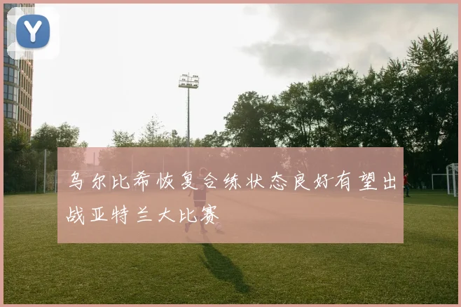乌尔比希恢复合练状态良好有望出战亚特兰大比赛