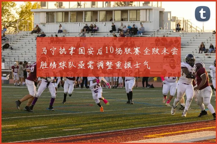 马宁执掌国安后10场联赛全败未尝胜绩球队亟需调整重振士气
