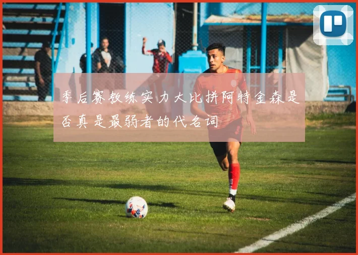 季后赛教练实力大比拼阿特金森是否真是最弱者的代名词
