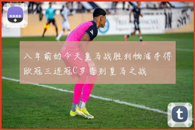 八年前的今天皇马战胜利物浦夺得欧冠三连冠C罗告别皇马之战