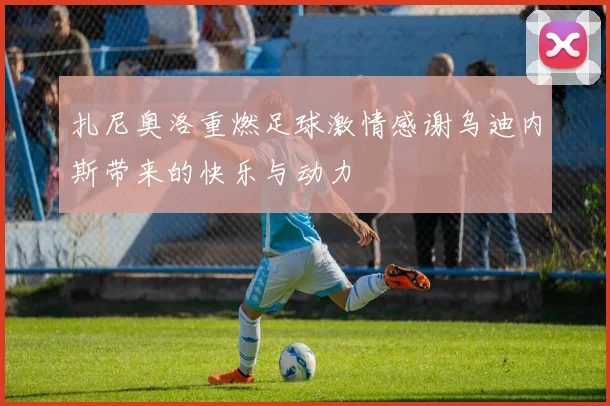 扎尼奥洛重燃足球激情感谢乌迪内斯带来的快乐与动力
