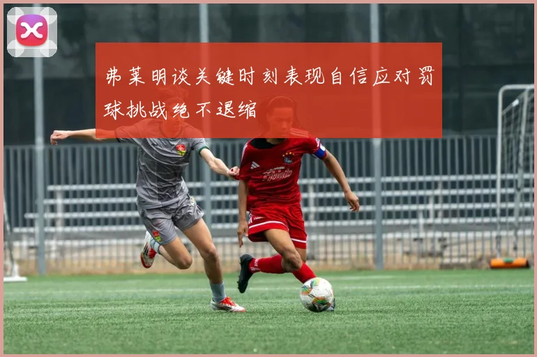 弗莱明谈关键时刻表现自信应对罚球挑战绝不退缩