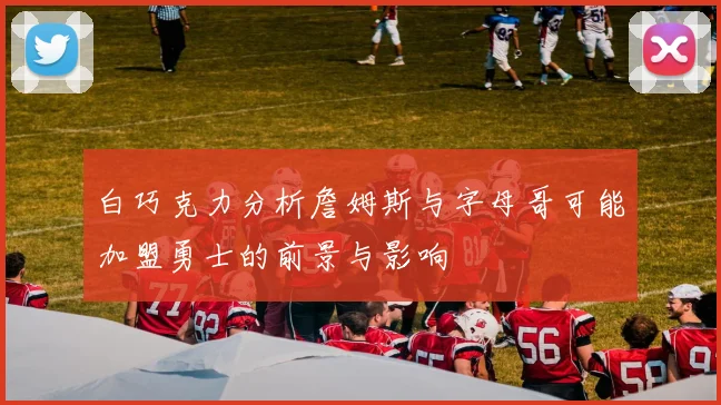 白巧克力分析詹姆斯与字母哥可能加盟勇士的前景与影响