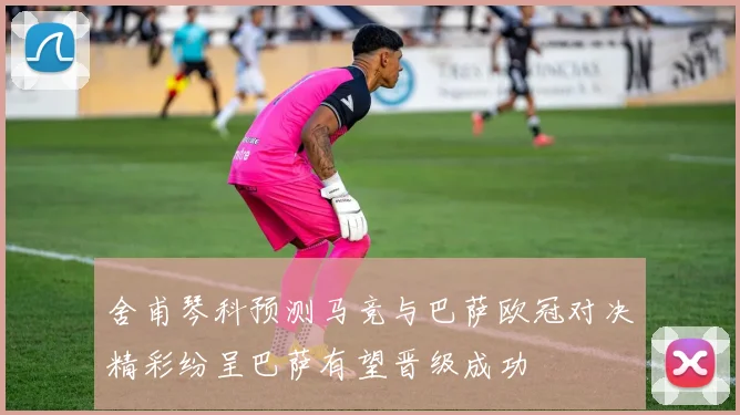 舍甫琴科预测马竞与巴萨欧冠对决精彩纷呈巴萨有望晋级成功