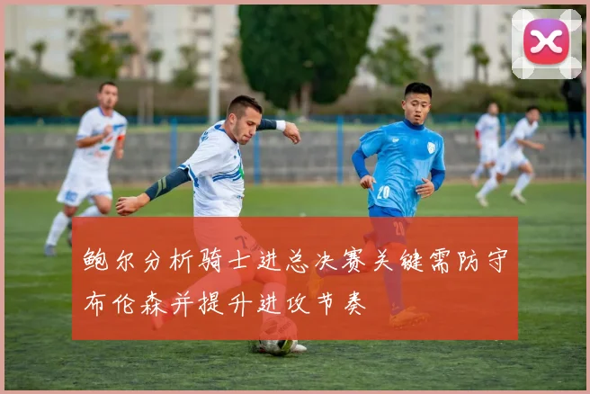 鲍尔分析骑士进总决赛关键需防守布伦森并提升进攻节奏