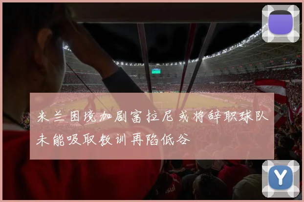 米兰困境加剧富拉尼或将辞职球队未能吸取教训再陷低谷