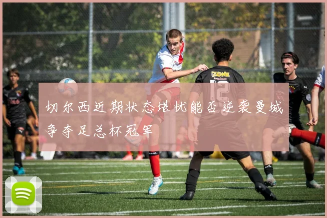 切尔西近期状态堪忧能否逆袭曼城争夺足总杯冠军