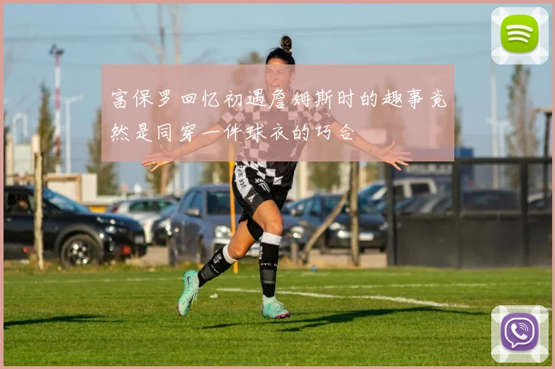 富保罗回忆初遇詹姆斯时的趣事竟然是同穿一件球衣的巧合