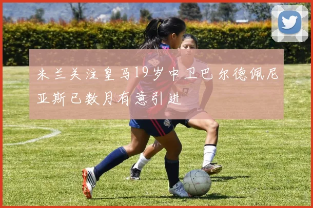 米兰关注皇马19岁中卫巴尔德佩尼亚斯已数月有意引进