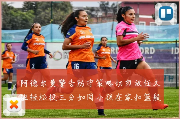 阿德尔曼警告防守策略切勿放任文班轻松投三分如同小孩在家扣篮般轻松