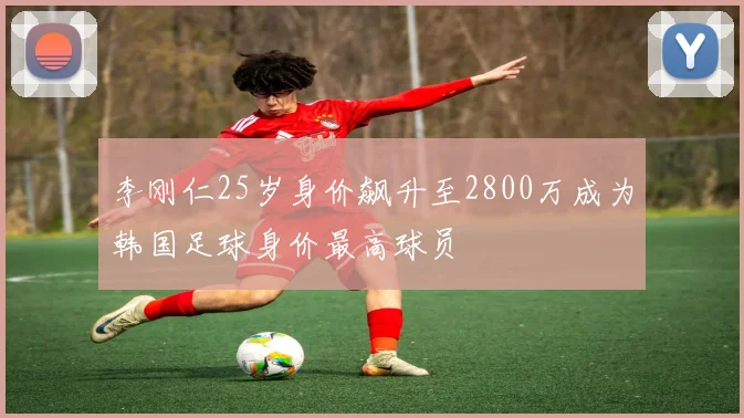 李刚仁25岁身价飙升至2800万成为韩国足球身价最高球员