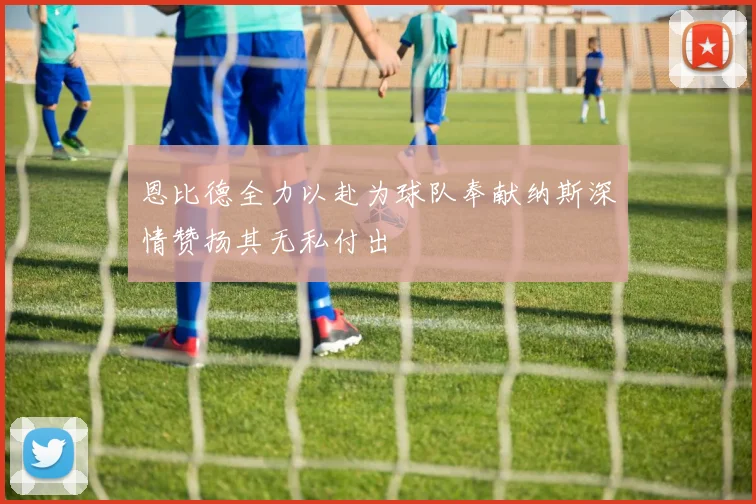 恩比德全力以赴为球队奉献纳斯深情赞扬其无私付出