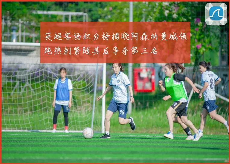 英超客场积分榜揭晓阿森纳曼城领跑热刺紧随其后争夺第三名